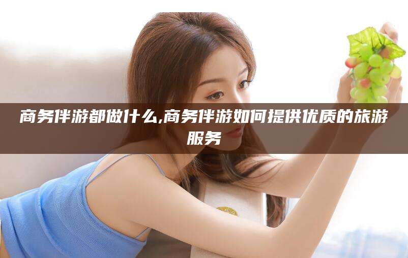 宜春商务伴游都做什么,商务伴游如何提供优质的旅游服务