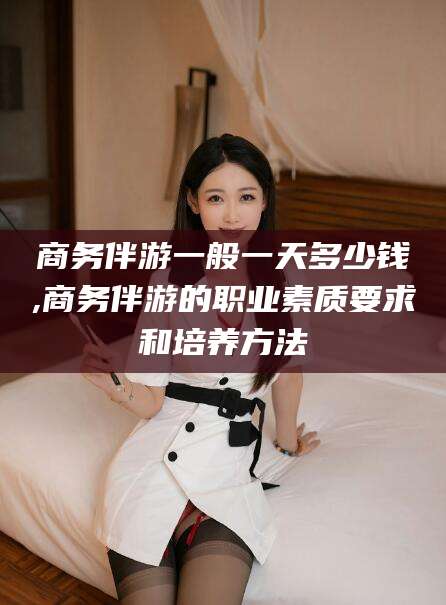 宜春商务伴游一般一天多少钱,商务伴游的职业素质要求和培养方法