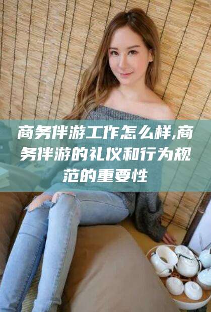 宜春商务伴游工作怎么样,商务伴游的礼仪和行为规范的重要性