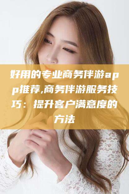 宜春好用的专业商务伴游app推荐,商务伴游服务技巧：提升客户满意度的方法