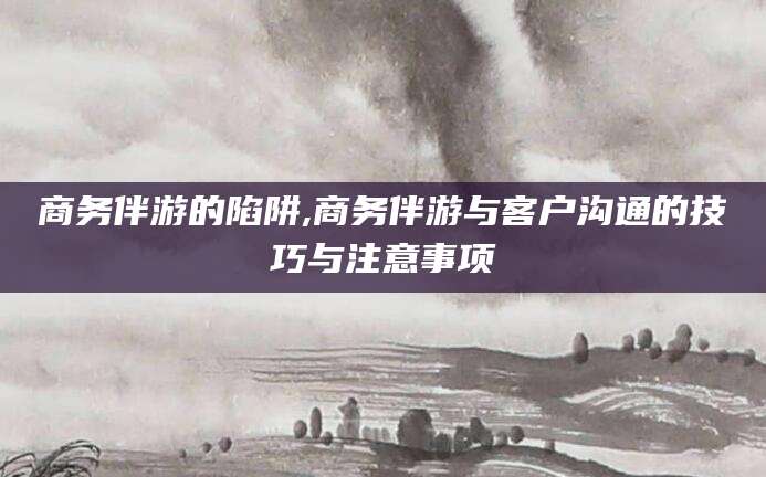 宜春商务伴游的陷阱,商务伴游与客户沟通的技巧与注意事项