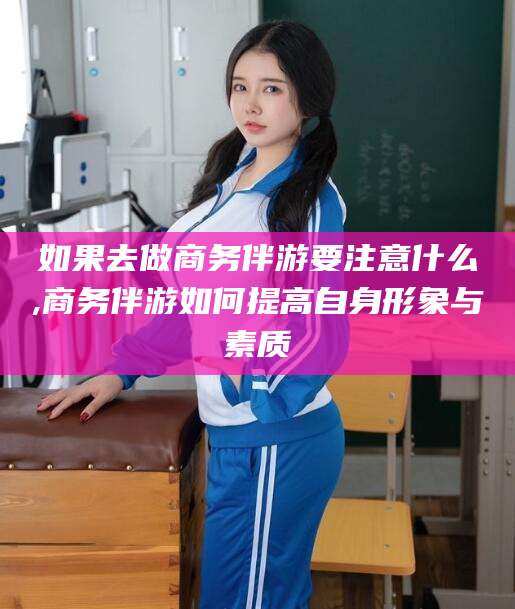 宜春如果去做商务伴游要注意什么,商务伴游如何提高自身形象与素质