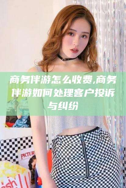 宜春商务伴游怎么收费,商务伴游如何处理客户投诉与纠纷