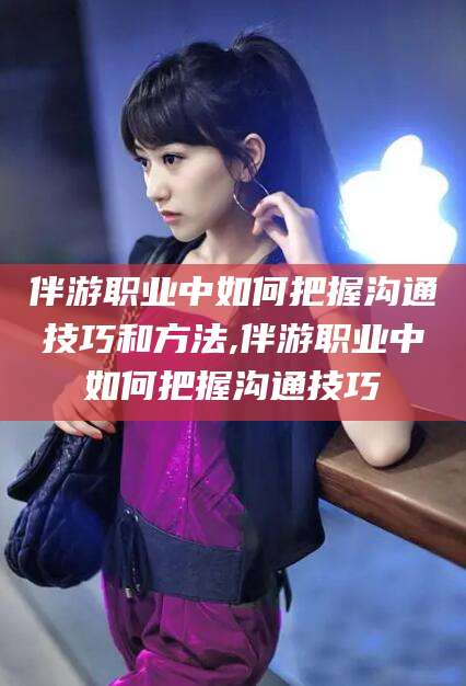 宜春伴游职业中如何把握沟通技巧和方法,伴游职业中如何把握沟通技巧