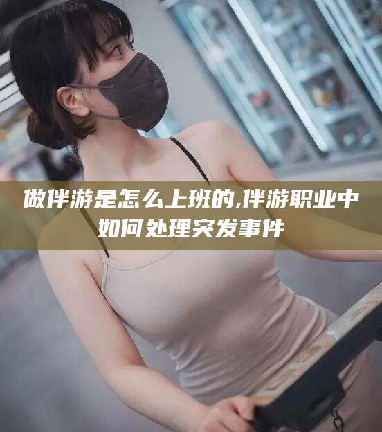 宜春做伴游是怎么上班的,伴游职业中如何处理突发事件