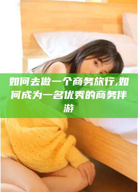 宜春如何去做一个商务旅行,如何成为一名优秀的商务伴游