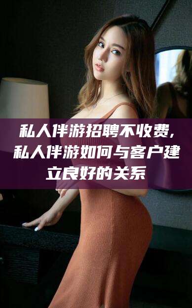宜春私人伴游招聘不收费,私人伴游如何与客户建立良好的关系