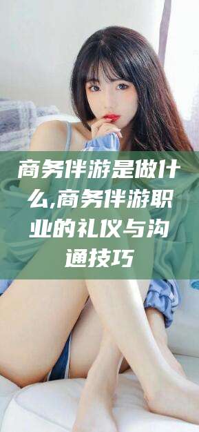 宜春商务伴游是做什么,商务伴游职业的礼仪与沟通技巧