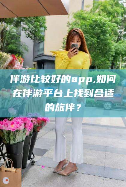 宜春伴游比较好的app,如何在伴游平台上找到合适的旅伴？