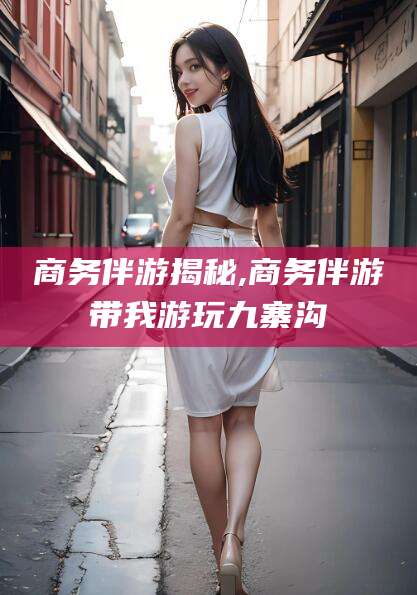 宜春商务伴游揭秘,商务伴游带我游玩九寨沟