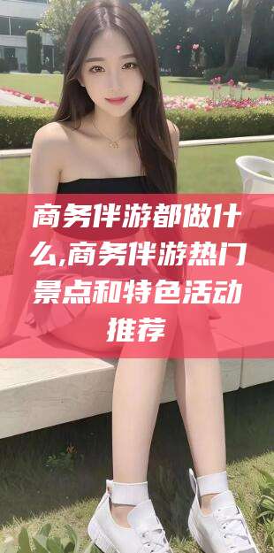 宜春商务伴游都做什么,商务伴游热门景点和特色活动推荐