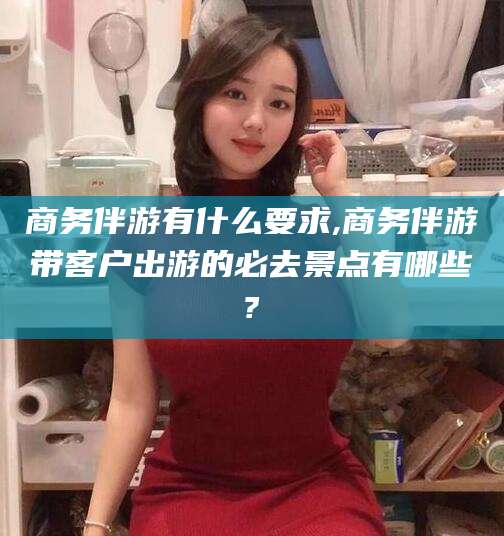 宜春商务伴游有什么要求,商务伴游带客户出游的必去景点有哪些?