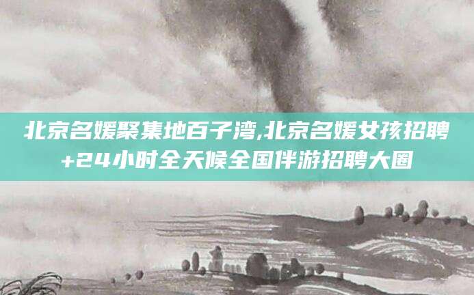 宜春北京名媛聚集地百子湾,北京名媛女孩招聘+24小时全天候全国伴游招聘大圈