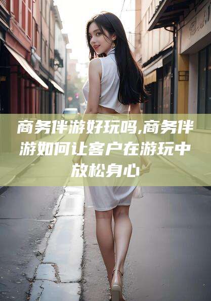 宜春商务伴游好玩吗,商务伴游如何让客户在游玩中放松身心