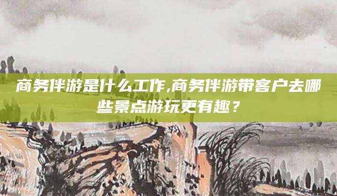 宜春商务伴游是什么工作,商务伴游带客户去哪些景点游玩更有趣？