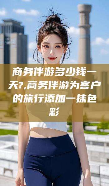 宜春商务伴游多少钱一天?,商务伴游为客户的旅行添加一抹色彩