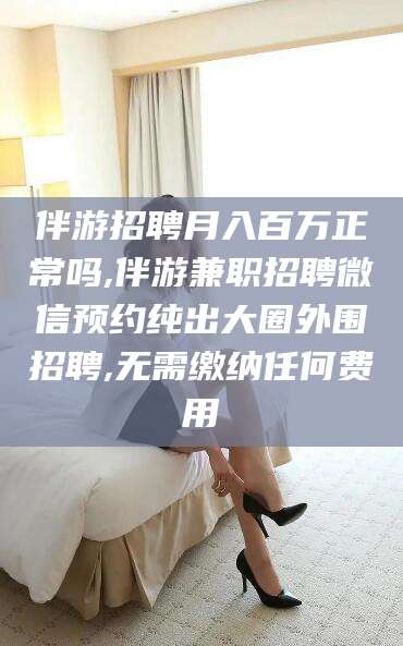 宜春伴游招聘月入百万正常吗,伴游兼职招聘微信预约纯出大圈外围招聘,无需缴纳任何费用