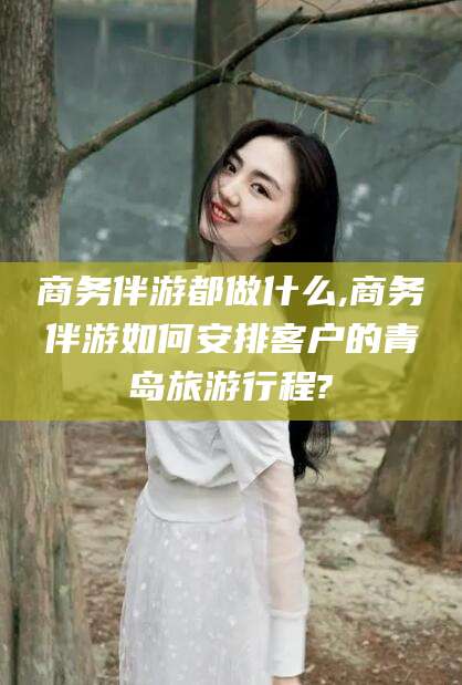 宜春商务伴游都做什么,商务伴游如何安排客户的青岛旅游行程?