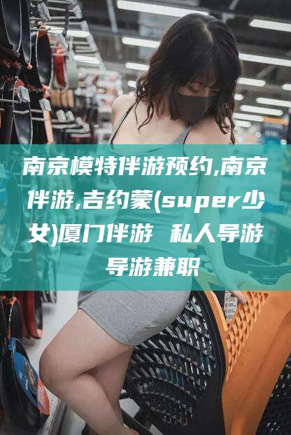 宜春南京模特伴游预约,南京伴游,吉约蒙(super少女)厦门伴游 私人导游 导游兼职