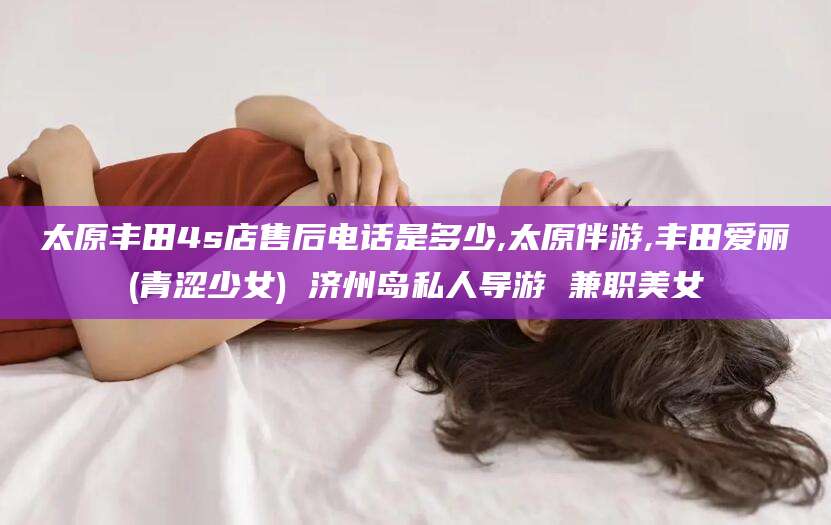 宜春太原丰田4s店售后电话是多少,太原伴游,丰田爱丽(青涩少女) 济州岛私人导游 兼职美女