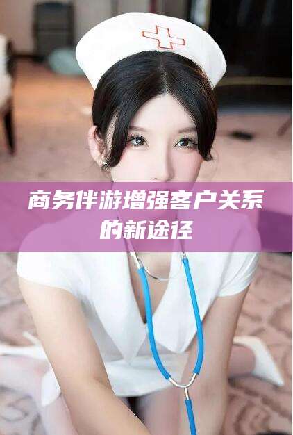 宜春商务伴游增强客户关系的新途径