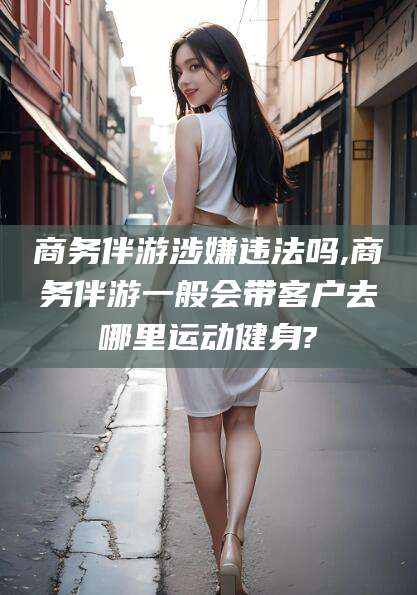 宜春商务伴游涉嫌违法吗,商务伴游一般会带客户去哪里运动健身?