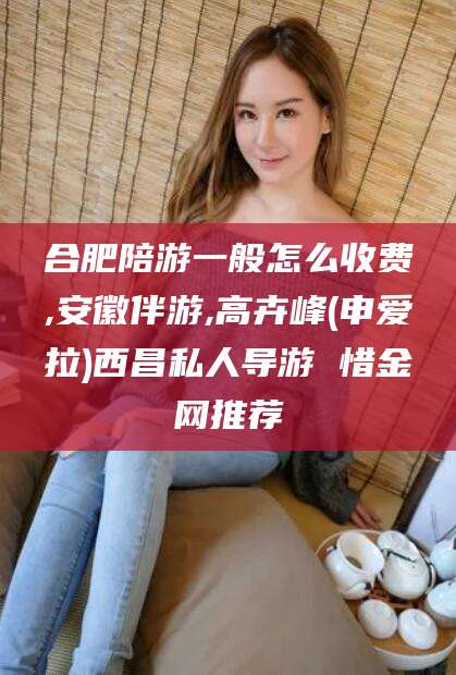 宜春合肥陪游一般怎么收费,安徽伴游,高卉峰(申爱拉)西昌私人导游 惜金网推荐