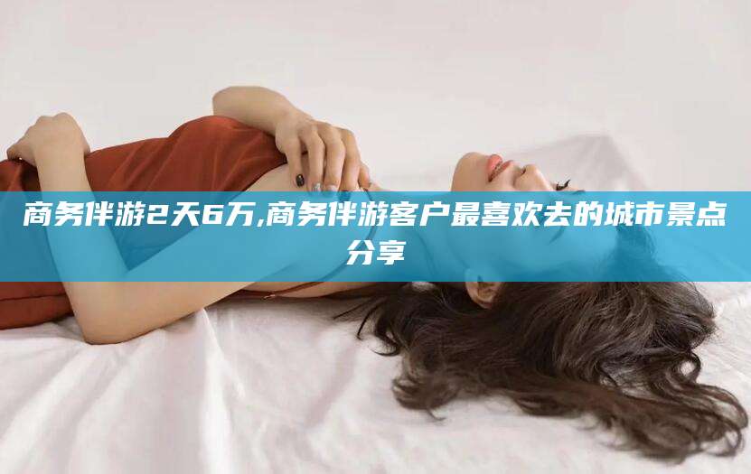 宜春商务伴游2天6万,商务伴游客户最喜欢去的城市景点分享