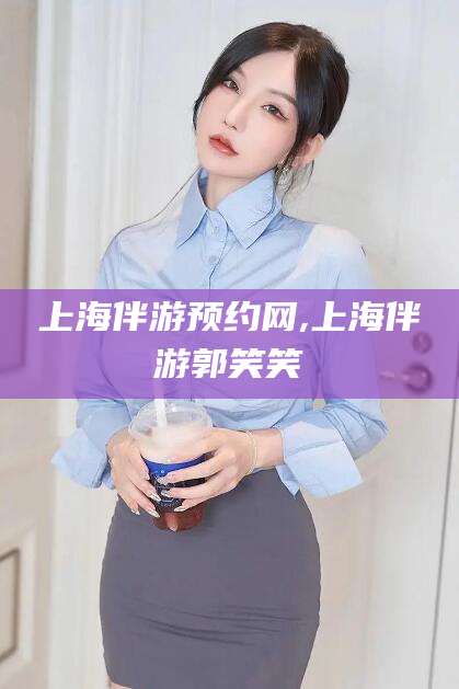 宜春上海伴游预约网,上海伴游郭笑笑