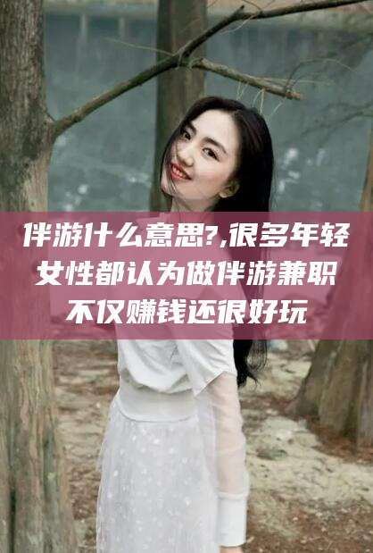 宜春伴游什么意思?,很多年轻女性都认为做伴游兼职不仅赚钱还很好玩