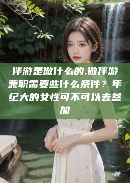 宜春伴游是做什么的,做伴游兼职需要些什么条件？年纪大的女性可不可以去参加