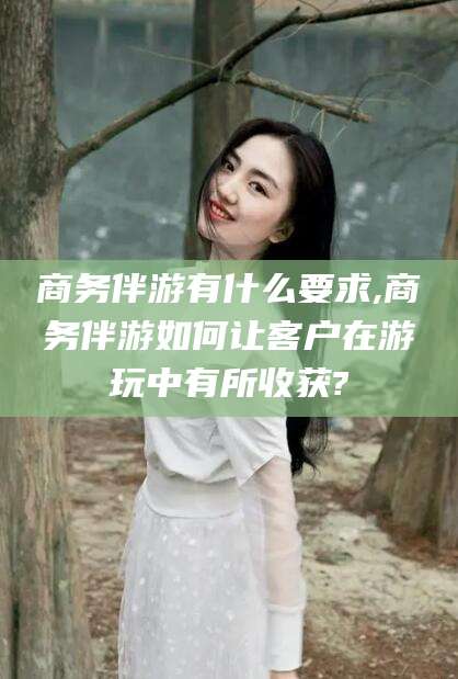 宜春商务伴游有什么要求,商务伴游如何让客户在游玩中有所收获?
