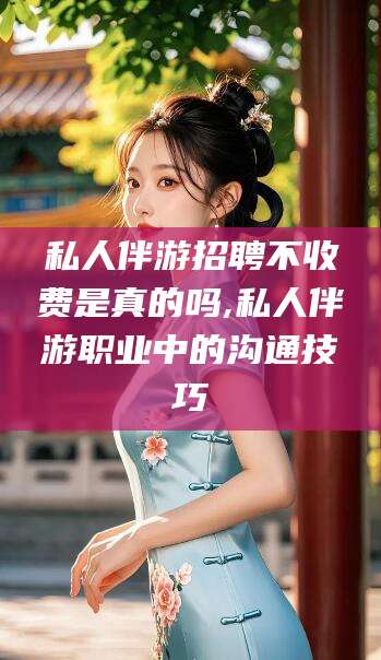 宜春私人伴游招聘不收费是真的吗,私人伴游职业中的沟通技巧