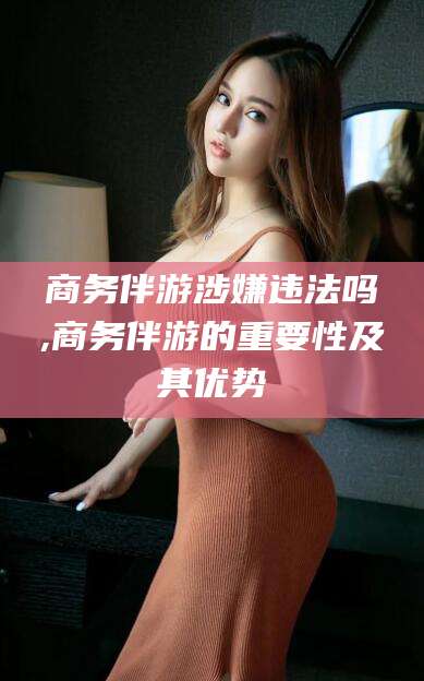 宜春商务伴游涉嫌违法吗,商务伴游的重要性及其优势