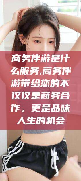 宜春商务伴游是什么服务,商务伴游带给您的不仅仅是商务合作，更是品味人生的机会