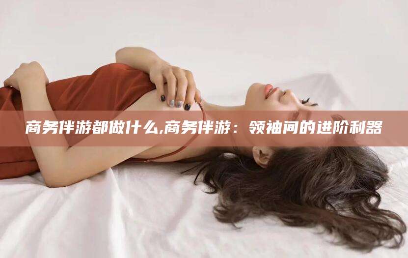 宜春商务伴游都做什么,商务伴游：领袖间的进阶利器