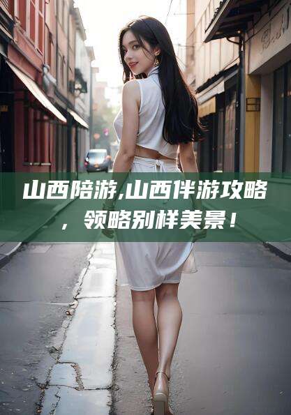 宜春山西陪游,山西伴游攻略，领略别样美景！
