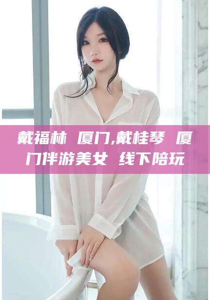 宜春戴福林 厦门,戴桂琴 厦门伴游美女 线下陪玩