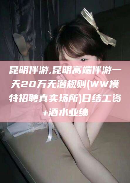 宜春昆明伴游,昆明高端伴游一天20万无潜规则(WW模特招聘真实场所)日结工资+酒水业绩