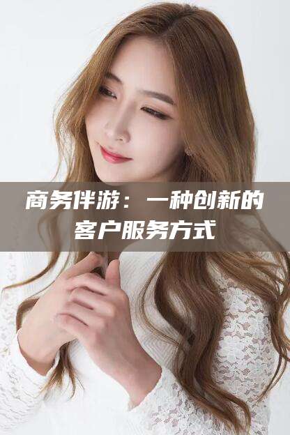 宜春商务伴游：一种创新的客户服务方式