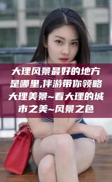 宜春大理风景最好的地方是哪里,伴游带你领略大理美景~看大理的城市之美~风景之色