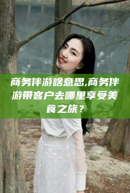 宜春商务伴游啥意思,商务伴游带客户去哪里享受美食之旅？