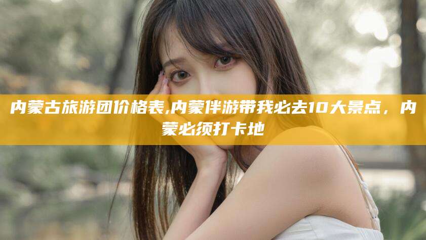 宜春内蒙古旅游团价格表,内蒙伴游带我必去10大景点，内蒙必须打卡地