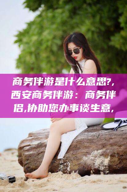 宜春商务伴游是什么意思?,西安商务伴游：商务伴侣,协助您办事谈生意,
