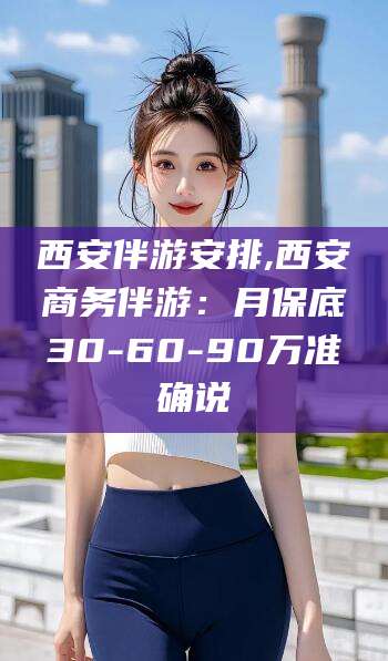 宜春西安伴游安排,西安商务伴游：月保底30-60-90万准确说