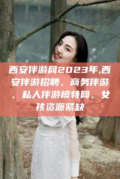 宜春西安伴游网2023年,西安伴游招聘、商务伴游、私人伴游模特网，女孩资源紧缺