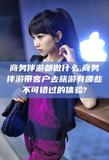 宜春商务伴游都做什么,商务伴游带客户去旅游有哪些不可错过的体验?