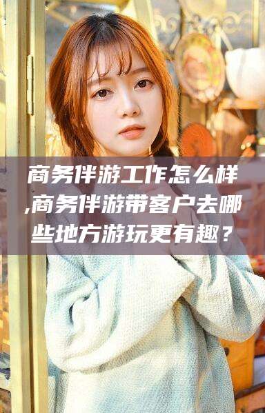 宜春商务伴游工作怎么样,商务伴游带客户去哪些地方游玩更有趣？