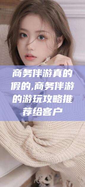 宜春商务伴游真的假的,商务伴游的游玩攻略推荐给客户