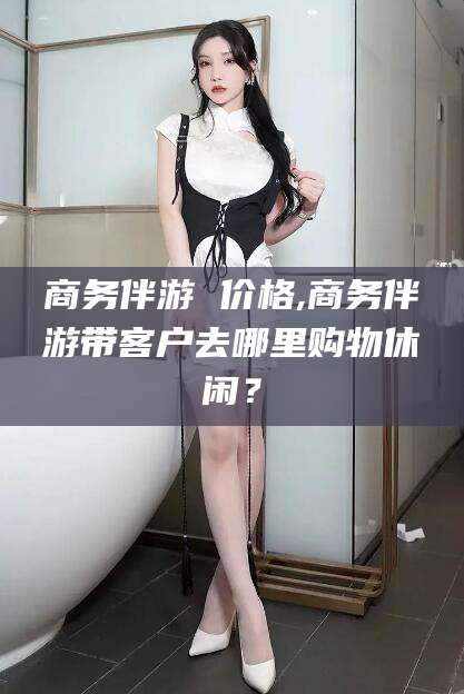 宜春商务伴游 价格,商务伴游带客户去哪里购物休闲？